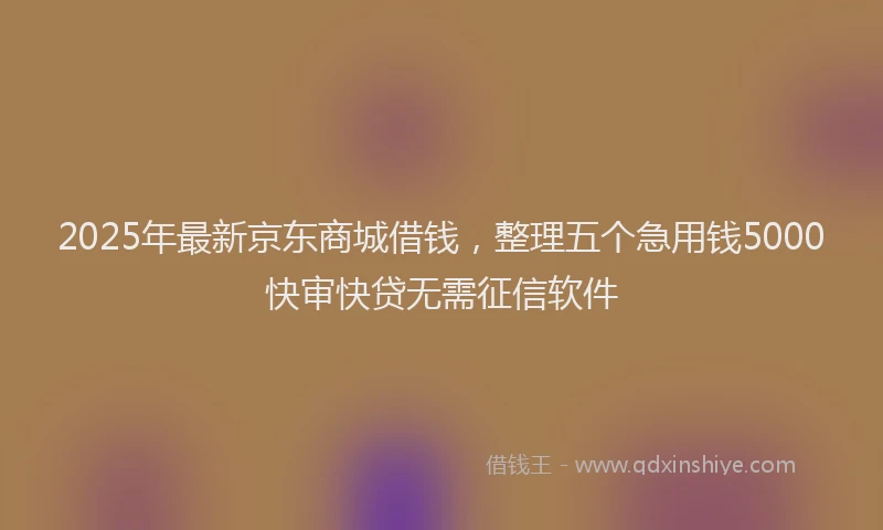 2025年最新京东商城借钱，整理五个急用钱5000快审快贷无需征信软件