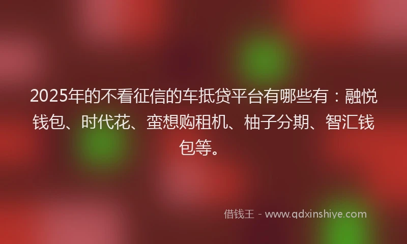 2025年的不看征信的车抵贷平台有哪些有：融悦钱包、时代花、蛮想购租机、柚子分期、智汇钱包等。