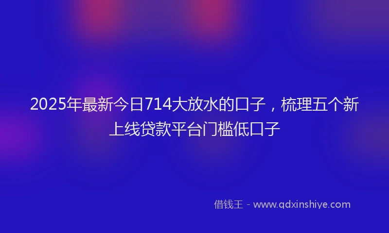2025年最新今日714大放水的口子，梳理五个新上线贷款平台门槛低口子
