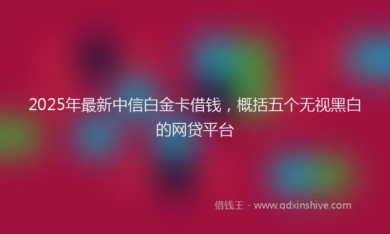 2025年最新中信白金卡借钱，概括五个无视黑白的网贷平台
