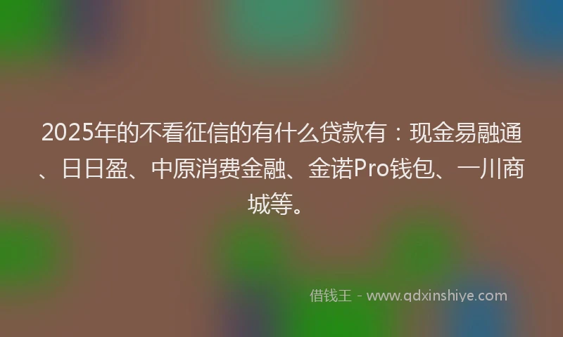 2025年的不看征信的有什么贷款有：现金易融通、日日盈、中原消费金融、金诺Pro钱包、一川商城等。