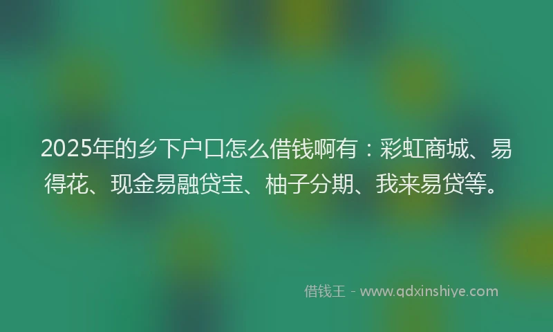 2025年的乡下户口怎么借钱啊有：彩虹商城、易得花、现金易融贷宝、柚子分期、我来易贷等。