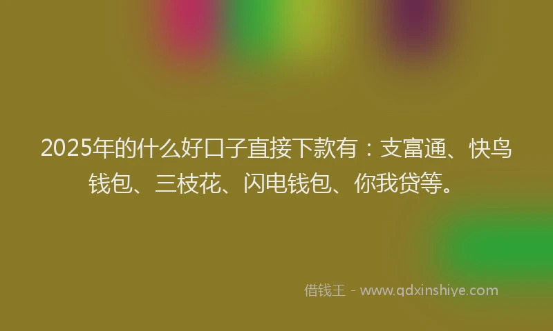 2025年的什么好口子直接下款有：支富通、快鸟钱包、三枝花、闪电钱包、你我贷等。