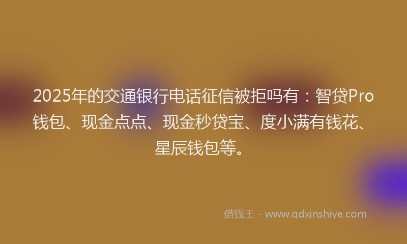 2025年的交通银行电话征信被拒吗有：智贷Pro钱包、现金点点、现金秒贷宝、度小满有钱花、星辰钱包等。