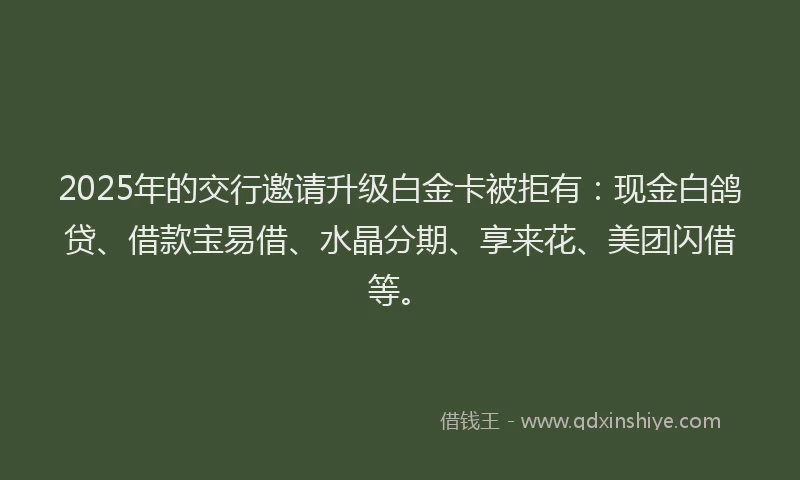 2025年的交行邀请升级白金卡被拒有：现金白鸽贷、借款宝易借、水晶分期、享来花、美团闪借等。