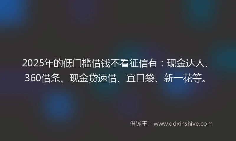 2025年的低门槛借钱不看征信有：现金达人、360借条、现金贷速借、宜口袋、新一花等。