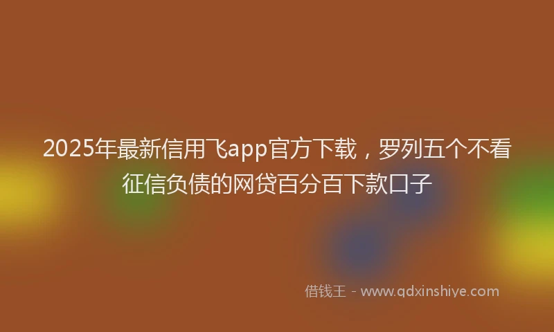 2025年最新信用飞app官方下载，罗列五个不看征信负债的网贷百分百下款口子