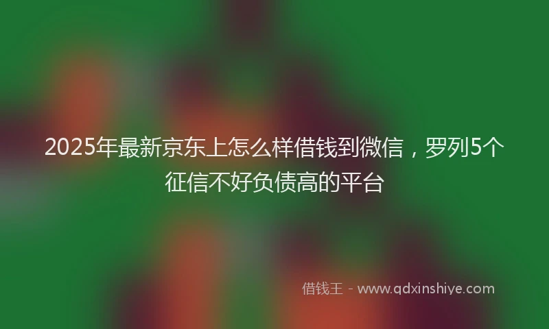 2025年最新京东上怎么样借钱到微信，罗列5个征信不好负债高的平台