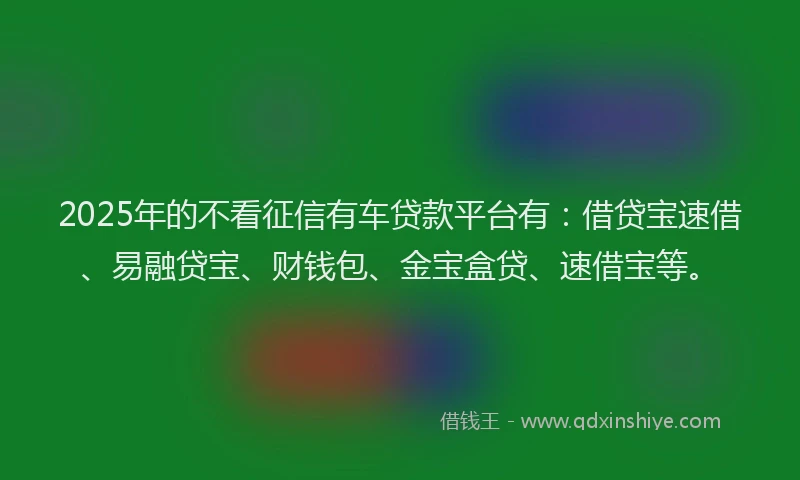 2025年的不看征信有车贷款平台有：借贷宝速借、易融贷宝、财钱包、金宝盒贷、速借宝等。
