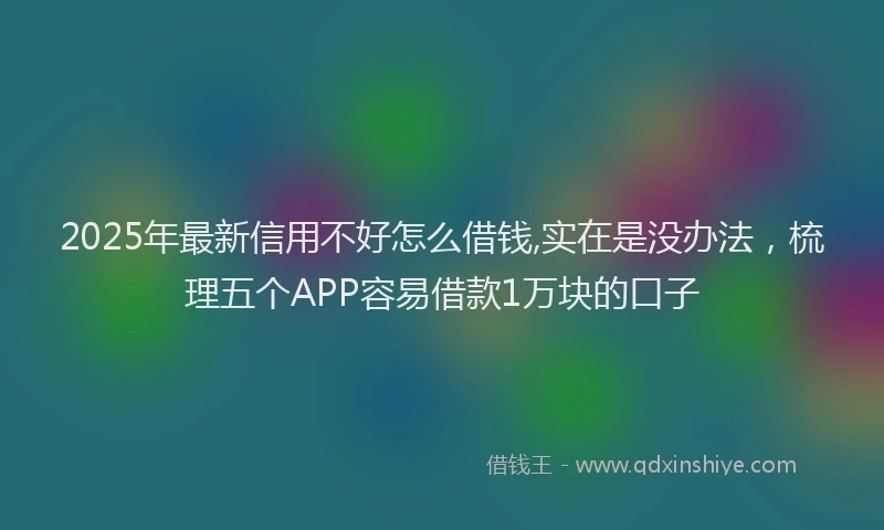 2025年最新信用不好怎么借钱,实在是没办法，梳理五个APP容易借款1万块的口子