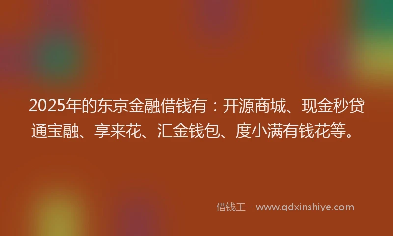 2025年的东京金融借钱有：开源商城、现金秒贷通宝融、享来花、汇金钱包、度小满有钱花等。