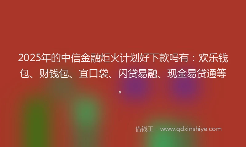2025年的中信金融炬火计划好下款吗有：欢乐钱包、财钱包、宜口袋、闪贷易融、现金易贷通等。