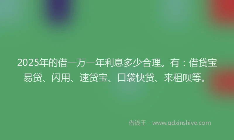 2025年的借一万一年利息多少合理。有：借贷宝易贷、闪用、速贷宝、口袋快贷、来租呗等。