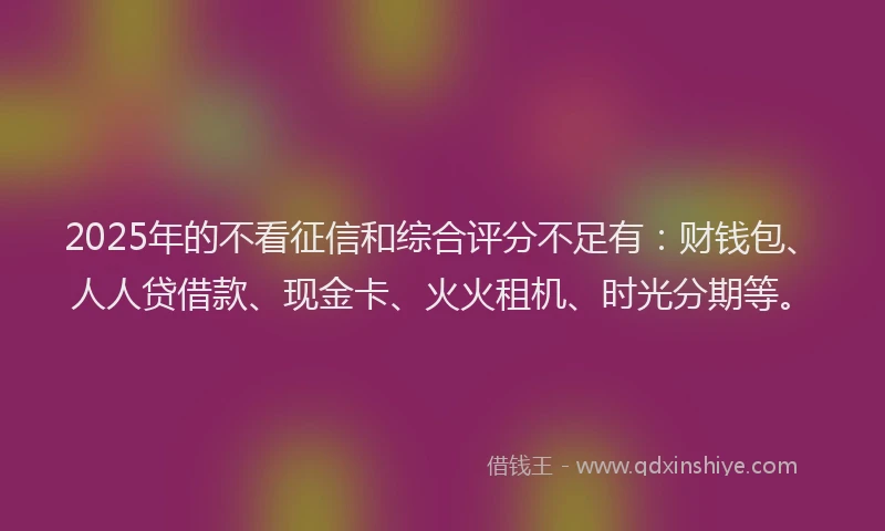 2025年的不看征信和综合评分不足有：财钱包、人人贷借款、现金卡、火火租机、时光分期等。