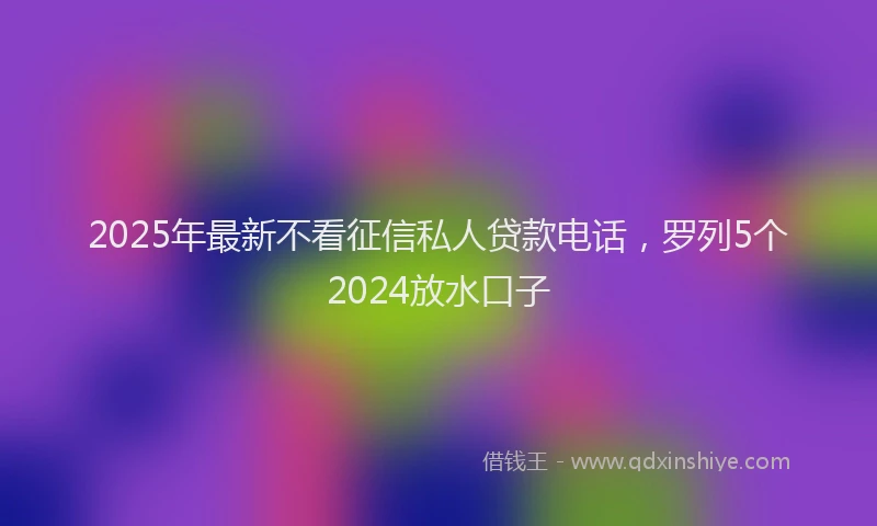 2025年最新不看征信私人贷款电话，罗列5个2024放水口子