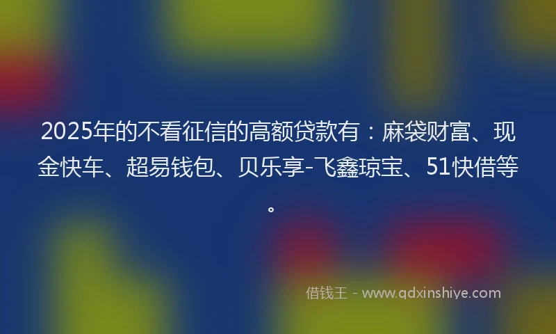 2025年的不看征信的高额贷款有：麻袋财富、现金快车、超易钱包、贝乐享-飞鑫琼宝、51快借等。