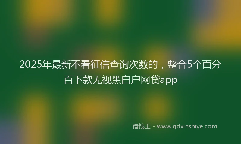 2025年最新不看征信查询次数的，整合5个百分百下款无视黑白户网贷app