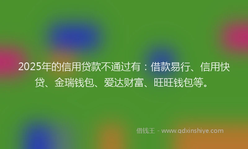 2025年的信用贷款不通过有：借款易行、信用快贷、金瑞钱包、爱达财富、旺旺钱包等。
