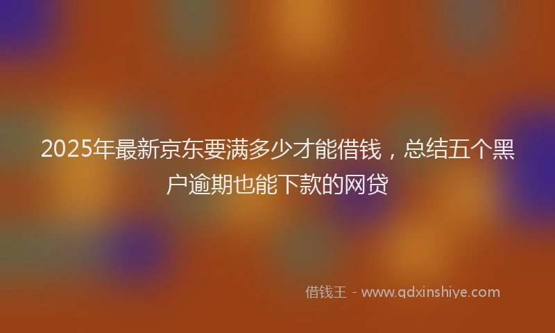 2025年最新京东要满多少才能借钱，总结五个黑户逾期也能下款的网贷