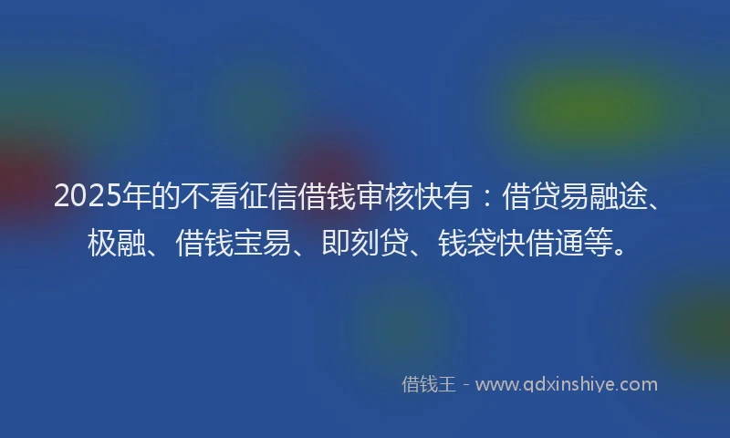 2025年的不看征信借钱审核快有:借贷易融途、极融、借钱宝易、即刻贷、钱袋快借通等。