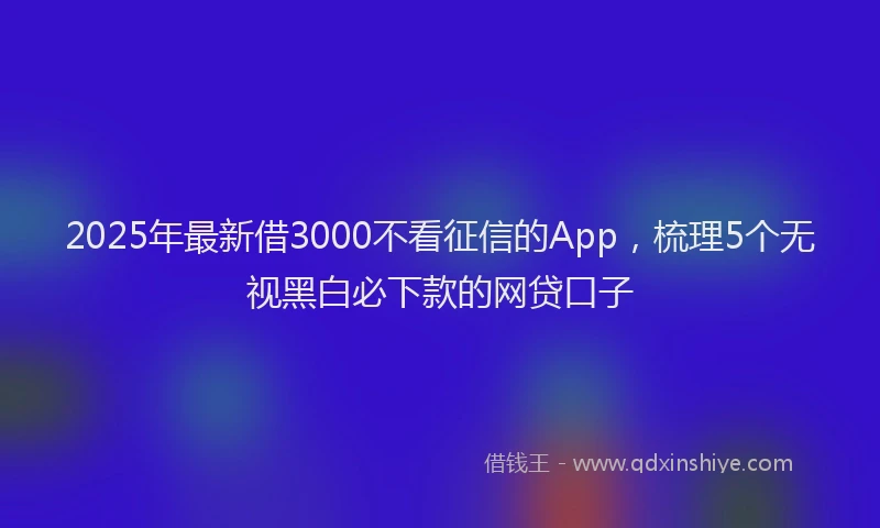 2025年最新借3000不看征信的App，梳理5个无视黑白必下款的网贷口子