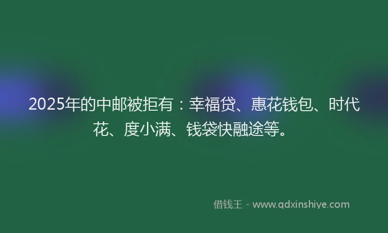 2025年的中邮被拒有：幸福贷、惠花钱包、时代花、度小满、钱袋快融途等。
