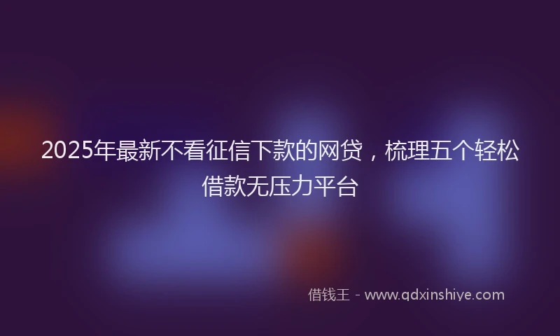 2025年最新不看征信下款的网贷，梳理五个轻松借款无压力平台