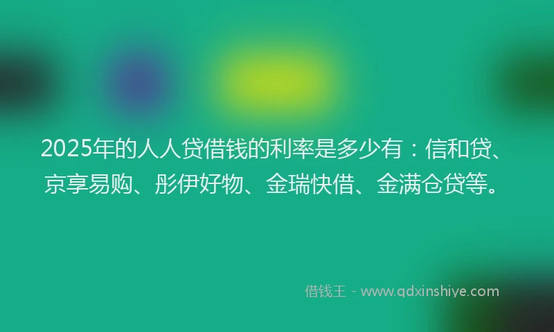 2025年的人人贷借钱的利率是多少有：信和贷、京享易购、彤伊好物、金瑞快借、金满仓贷等。