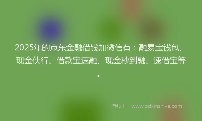 2025年的京东金融借钱加微信有：融易宝钱包、现金侠行、借款宝速融、现金秒到融、速借宝等。