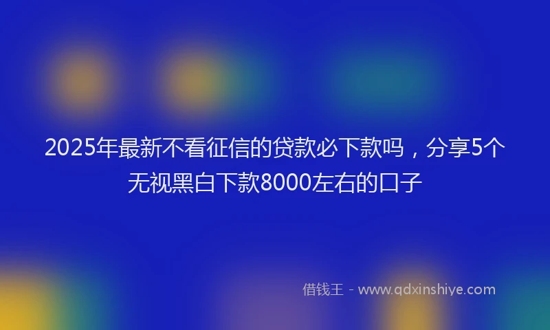 2025年最新不看征信的贷款必下款吗，分享5个无视黑白下款8000左右的口子