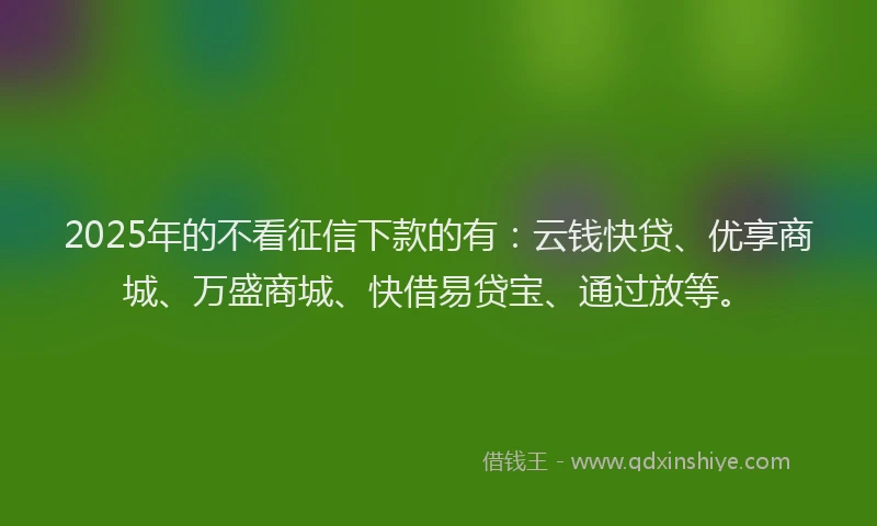 2025年的不看征信下款的有：云钱快贷、优享商城、万盛商城、快借易贷宝、通过放等。