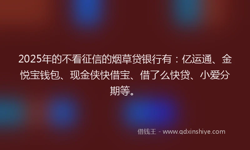 2025年的不看征信的烟草贷银行有：亿运通、金悦宝钱包、现金侠快借宝、借了么快贷、小爱分期等。