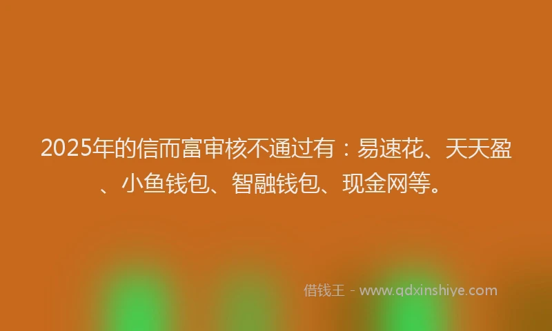 2025年的信而富审核不通过有：易速花、天天盈、小鱼钱包、智融钱包、现金网等。