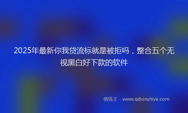 2025年最新你我贷流标就是被拒吗，整合五个无视黑白好下款的软件