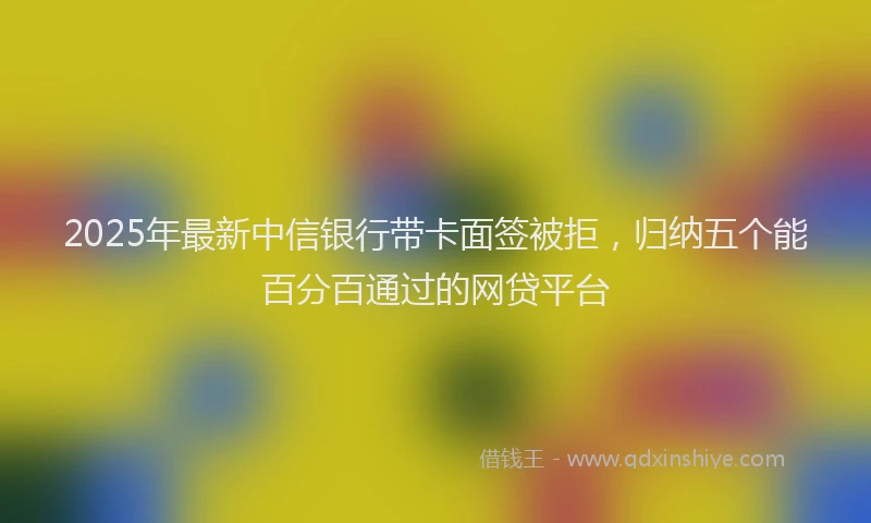 2025年最新中信银行带卡面签被拒，归纳五个能百分百通过的网贷平台