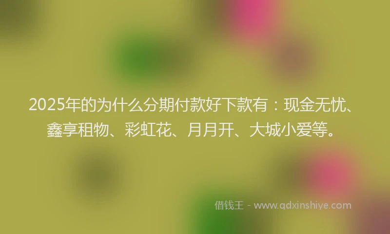 2025年的为什么分期付款好下款有：现金无忧、鑫享租物、彩虹花、月月开、大城小爱等。