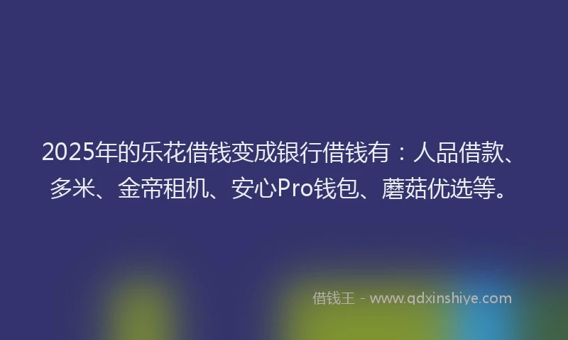 2025年的乐花借钱变成银行借钱有：人品借款、多米、金帝租机、安心Pro钱包、蘑菇优选等。