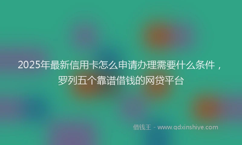 2025年最新信用卡怎么申请办理需要什么条件，罗列五个靠谱借钱的网贷平台