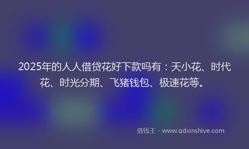 2025年的人人借贷花好下款吗有：天小花、时代花、时光分期、飞猪钱包、极速花等。