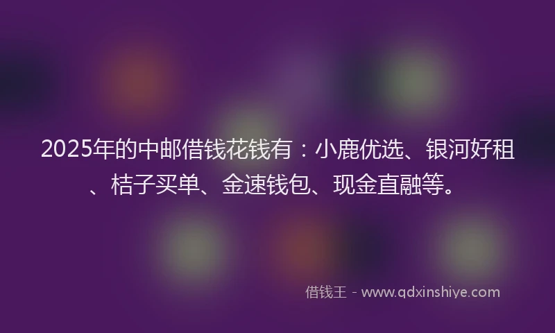 2025年的中邮借钱花钱有：小鹿优选、银河好租、桔子买单、金速钱包、现金直融等。