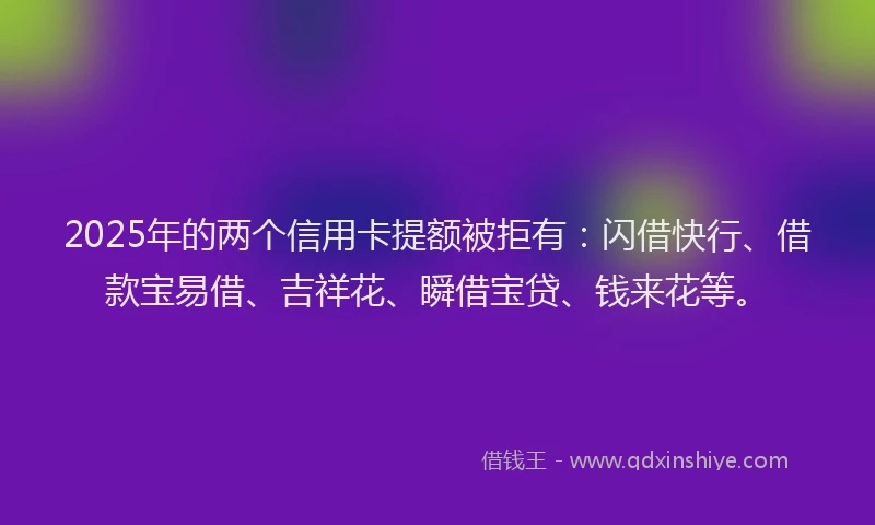 2025年的两个信用卡提额被拒有：闪借快行、借款宝易借、吉祥花、瞬借宝贷、钱来花等。