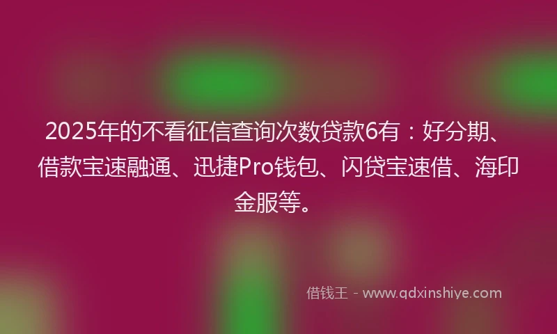 2025年的不看征信查询次数贷款6有：好分期、借款宝速融通、迅捷Pro钱包、闪贷宝速借、海印金服等。