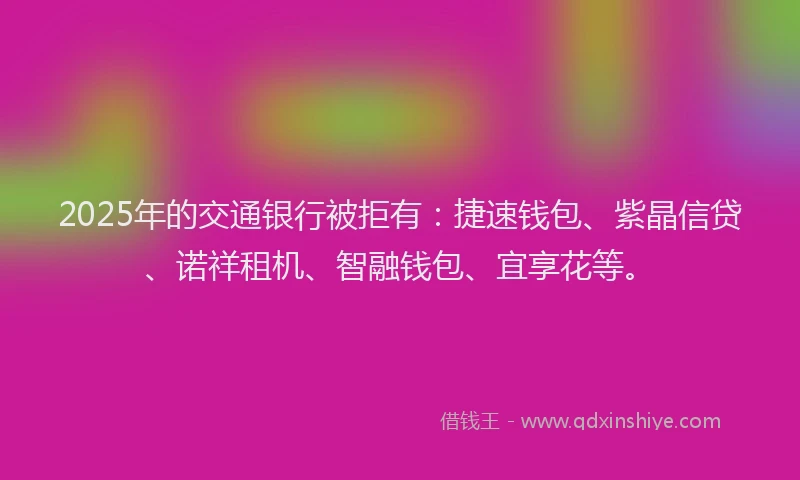 2025年的交通银行被拒有：捷速钱包、紫晶信贷、诺祥租机、智融钱包、宜享花等。