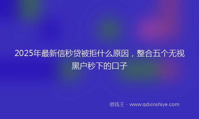 2025年最新信秒贷被拒什么原因，整合五个无视黑户秒下的口子