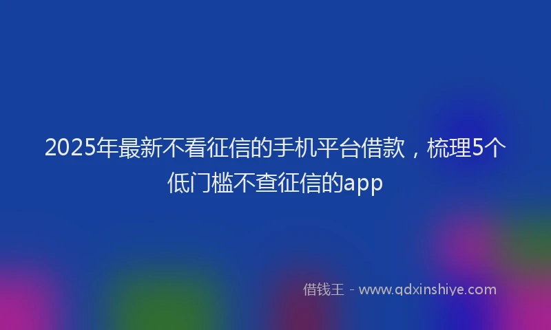 2025年最新不看征信的手机平台借款，梳理5个低门槛不查征信的app