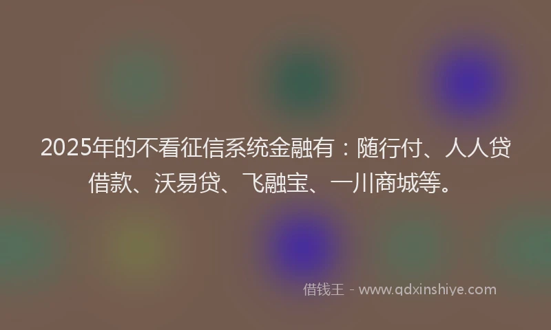 2025年的不看征信系统金融有：随行付、人人贷借款、沃易贷、飞融宝、一川商城等。