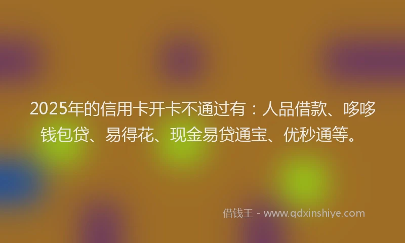 2025年的信用卡开卡不通过有：人品借款、哆哆钱包贷、易得花、现金易贷通宝、优秒通等。