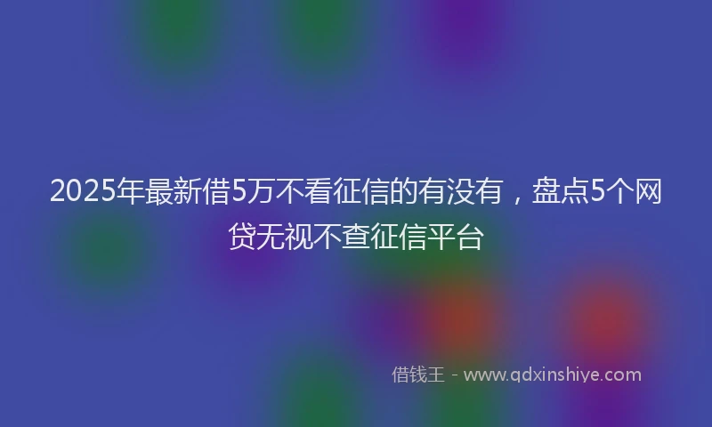 2025年最新借5万不看征信的有没有，盘点5个网贷无视不查征信平台