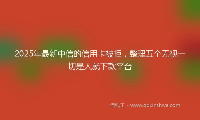 2025年最新中信的信用卡被拒，整理五个无视一切是人就下款平台
