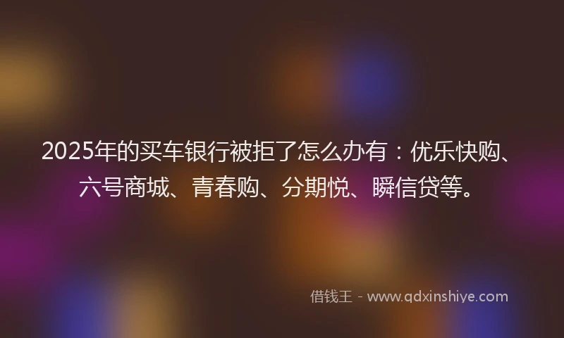 2025年的买车银行被拒了怎么办有：优乐快购、六号商城、青春购、分期悦、瞬信贷等。